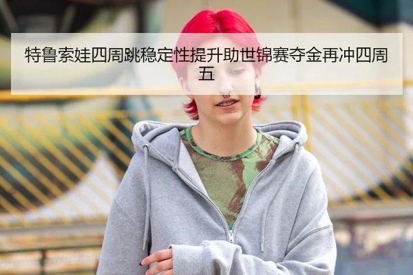 特鲁索娃四周跳稳定性提升助世锦赛夺金再冲四周五